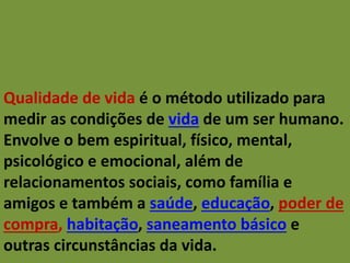 Qualidade de vida é o método utilizado para
medir as condições de vida de um ser humano.
Envolve o bem espiritual, físico, mental,
psicológico e emocional, além de
relacionamentos sociais, como família e
amigos e também a saúde, educação, poder de
compra, habitação, saneamento básico e
outras circunstâncias da vida.
 