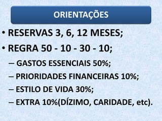 ORIENTAÇÕES
• RESERVAS 3, 6, 12 MESES;
• REGRA 50 - 10 - 30 - 10;
– GASTOS ESSENCIAIS 50%;
– PRIORIDADES FINANCEIRAS 10%;
– ESTILO DE VIDA 30%;
– EXTRA 10%(DÍZIMO, CARIDADE, etc).
 