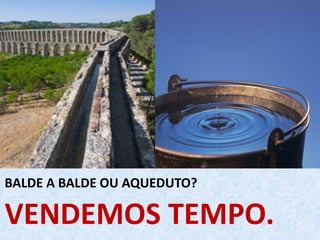 VENDEMOS TEMPO.
BALDE A BALDE OU AQUEDUTO?
 