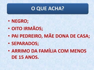 O QUE ACHA?
• NEGRO;
• OITO IRMÃOS;
• PAI PEDREIRO, MÃE DONA DE CASA;
• SEPARADOS;
• ARRIMO DA FAMÍLIA COM MENOS
DE 15 ANOS.
 