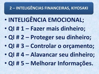 2 – INTELIGÊNCIAS FINANCEIRAS, KIYOSAKI
• INTELIGÊNCIA EMOCIONAL;
• QI # 1 – Fazer mais dinheiro;
• QI # 2 – Proteger seu dinheiro;
• QI # 3 – Controlar o orçamento;
• QI # 4 – Alavancar seu dinheiro;
• QI # 5 – Melhorar Informações.
 
