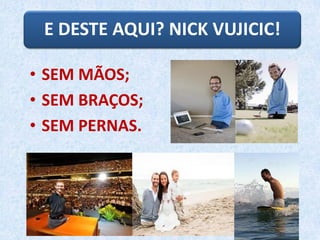 E DESTE AQUI? NICK VUJICIC!
• SEM MÃOS;
• SEM BRAÇOS;
• SEM PERNAS.
 
