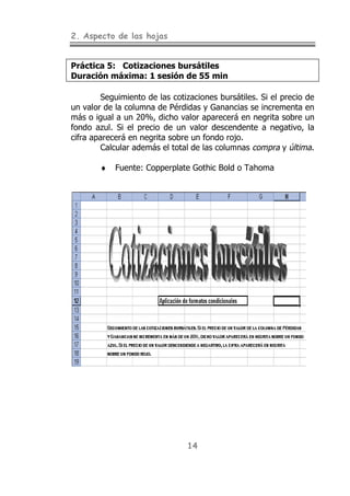 2. Aspecto de las hojas


Práctica 5: Cotizaciones bursátiles
Duración máxima: 1 sesión de 55 min

        Seguimiento de las cotizaciones bursátiles. Si el precio de
un valor de la columna de Pérdidas y Ganancias se incrementa en
más o igual a un 20%, dicho valor aparecerá en negrita sobre un
fondo azul. Si el precio de un valor descendente a negativo, la
cifra aparecerá en negrita sobre un fondo rojo.
        Calcular además el total de las columnas compra y última.

        ♦   Fuente: Copperplate Gothic Bold o Tahoma




                                14
 