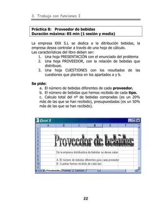 3. Trabajo con funciones I


Práctica 8: Proveedor de bebidas
Duración máxima: 85 min (1 sesión y media)

La empresa XXX S.L se dedica a la ditribución bebidas, la
empresa desea controlar a través de una hoja de cálculo.
Las características del libro deben ser:
    1. Una hoja PRESENTACIÓN con el enunciado del problema
    2. Una hoja PROVEEDOR, con la relación de bebidas que
        distribuye.
    3. Una hoja CUESTIONES con los resultados de las
        cuestiones que plantea en los apartados a y b.

Se pide:
    a. El número de bebidas diferentes de cada proveedor.
    b. El número de bebidas que hemos recibido de cada tipo.
    c. Calculo total del nº de bebidas compradas (es un 20%
    más de las que se han recibido), presupuestadas (es un 50%
    más de las que se han recibido).




                             22
 