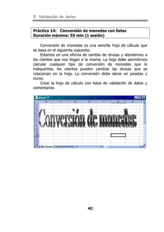 5. Validación de datos


Práctica 14: Conversión de monedas con listas
Duración máxima: 55 min (1 sesión)

    Conversión de monedas es una sencilla hoja de cálculo que
se basa en el siguiente supuesto:
    Estamos en una oficina de cambio de divisas y atendemos a
los clientes que nos llegan a la misma. La hoja debe permitirnos
calcular cualquier tipo de conversión de monedas que le
indiquemos, los clientes pueden cambiar las divisas que se
relacionan en la hoja. La conversión debe darse en pesetas y
euros.
    Crear la hoja de cálculo con listas de validación de datos y
comentarios




                              40
 