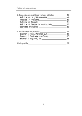 Indice de contenidos


6. Creación de gráficos y otros objetos _________ 47
    Práctica 16: Un gráfico sencillo __________________ 48
    Práctica 17: Préstamo__________________________ 51
    Práctica 18: Almacén __________________________ 54
    Práctica 19: Gestión de un videoclub______________ 57
    Ejercicios propuestos __________________________ 59

7. Exámenes de prueba _____________________ 61
    Examen 1: Hnos. Martínez, S.A __________________ 61
    Examen 2: Centro de enseñanza _________________ 63
    Examen 3: Juguines, S.L. _______________________ 65

Bibliografía ____________________________________ 68




                             4
 