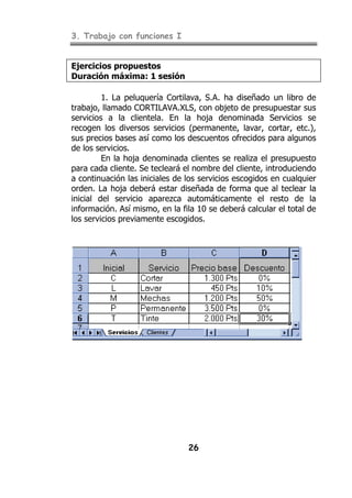 3. Trabajo con funciones I
26
Ejercicios propuestos
Duración máxima: 1 sesión
1. La peluquería Cortilava, S.A. ha diseñado un libro de
trabajo, llamado CORTILAVA.XLS, con objeto de presupuestar sus
servicios a la clientela. En la hoja denominada Servicios se
recogen los diversos servicios (permanente, lavar, cortar, etc.),
sus precios bases así como los descuentos ofrecidos para algunos
de los servicios.
En la hoja denominada clientes se realiza el presupuesto
para cada cliente. Se tecleará el nombre del cliente, introduciendo
a continuación las iniciales de los servicios escogidos en cualquier
orden. La hoja deberá estar diseñada de forma que al teclear la
inicial del servicio aparezca automáticamente el resto de la
información. Así mismo, en la fila 10 se deberá calcular el total de
los servicios previamente escogidos.
 