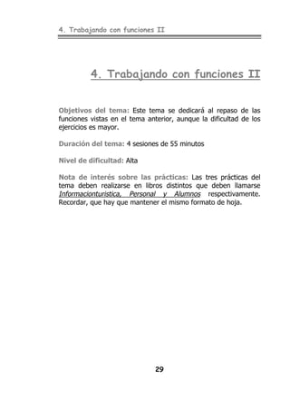 4. Trabajando con funciones II
29
4. Trabajando con funciones II
Objetivos del tema: Este tema se dedicará al repaso de las
funciones vistas en el tema anterior, aunque la dificultad de los
ejercicios es mayor.
Duración del tema: 4 sesiones de 55 minutos
Nivel de dificultad: Alta
Nota de interés sobre las prácticas: Las tres prácticas del
tema deben realizarse en libros distintos que deben llamarse
Informacionturistica, Personal y Alumnos respectivamente.
Recordar, que hay que mantener el mismo formato de hoja.
 