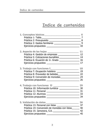 Indice de contenidos
3
Indice de contenidos
1. Conceptos básicos________________________ 6
Práctica 1: Tabla_______________________________ 7
Práctica 2: Presupuesto _________________________ 8
Práctica 3: Gastos familiares _____________________ 9
Ejercicios propuestos __________________________ 10
2. Aspecto de las hojas _____________________ 11
Práctica 4: Gestión de empresas _________________ 12
Práctica 5: Cotizaciones bursátiles ________________ 14
Práctica 6: Ecuación de 1r. Grado ________________ 16
Ejercicios propuestos __________________________ 17
3. Trabajo con funciones I___________________ 18
Práctica 7: Ocupación hotelera __________________ 19
Práctica 8: Proveedor de bebidas_________________ 22
Práctica 9: Conversión de monedas_______________ 24
Ejercicios propuestos __________________________ 26
4. Trabajo con funciones II _________________ 29
Práctica 10: Información turística ________________ 30
Práctica 11: Personal __________________________ 31
Práctica 12: Alumnos __________________________ 33
Ejercicios propuestos __________________________ 34
5. Validación de datos ______________________ 36
Práctica 13: Personal con listas __________________ 37
Práctica 14: Conversión de monedas con listas______ 40
Práctica 15: Jamonera, S.A. _____________________ 42
Ejercicios propuestos __________________________ 45
 