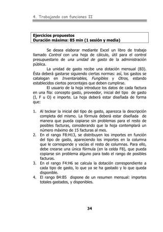 4. Trabajando con funciones II
34
Ejercicios propuestos
Duración máxima: 85 min (1 sesión y media)
Se desea elaborar mediante Excel un libro de trabajo
llamado Control con una hoja de cálculo, útil para el control
presupuestario de una unidad de gasto de la administración
pública.
La unidad de gasto recibe una dotación mensual (B3).
Ésta deberá gastarse siguiendo ciertas normas: así, los gastos se
catalogan en Inventariables, Fungibles y Otros, estando
establecidos ciertos porcentajes que deben cumplirse.
El usuario de la hoja introduce los datos de cada factura
en una fila: concepto gasto, proveedor, inicial del tipo de gasto
(I, F u O) e importe. La hoja deberá estar diseñada de forma
que:
1. Al teclear la inicial del tipo de gasto, aparezca la descripción
completa del mismo. La fórmula deberá estar diseñada de
manera que pueda copiarse sin problemas para el resto de
posibles facturas, considerando que la hoja contemplará un
número máximo de 15 facturas al mes.
2. En el rango F8:H13, se distribuyen los importes en función
del tipo de gasto, apareciendo los importes en la columna
que le corresponde y vacías el resto de columnas. Para ello,
debe crearse una única fórmula (en la celda F8), que pueda
copiarse sin problema alguno para todo el rango de posibles
facturas.
3. En el rango F4:H6 se calcula la dotación correspondiente a
cada tipo de gasto, lo que ya se ha gastado y lo que queda
disponible.
4. El rango B4:B5 dispone de un resumen mensual: importes
totales gastados, y disponibles.
 