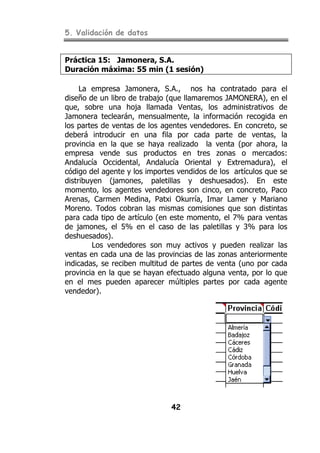 5. Validación de datos
42
Práctica 15: Jamonera, S.A.
Duración máxima: 55 min (1 sesión)
La empresa Jamonera, S.A., nos ha contratado para el
diseño de un libro de trabajo (que llamaremos JAMONERA), en el
que, sobre una hoja llamada Ventas, los administrativos de
Jamonera teclearán, mensualmente, la información recogida en
los partes de ventas de los agentes vendedores. En concreto, se
deberá introducir en una fila por cada parte de ventas, la
provincia en la que se haya realizado la venta (por ahora, la
empresa vende sus productos en tres zonas o mercados:
Andalucía Occidental, Andalucía Oriental y Extremadura), el
código del agente y los importes vendidos de los artículos que se
distribuyen (jamones, paletillas y deshuesados). En este
momento, los agentes vendedores son cinco, en concreto, Paco
Arenas, Carmen Medina, Patxi Okurría, Imar Lamer y Mariano
Moreno. Todos cobran las mismas comisiones que son distintas
para cada tipo de artículo (en este momento, el 7% para ventas
de jamones, el 5% en el caso de las paletillas y 3% para los
deshuesados).
Los vendedores son muy activos y pueden realizar las
ventas en cada una de las provincias de las zonas anteriormente
indicadas, se reciben multitud de partes de venta (uno por cada
provincia en la que se hayan efectuado alguna venta, por lo que
en el mes pueden aparecer múltiples partes por cada agente
vendedor).
 