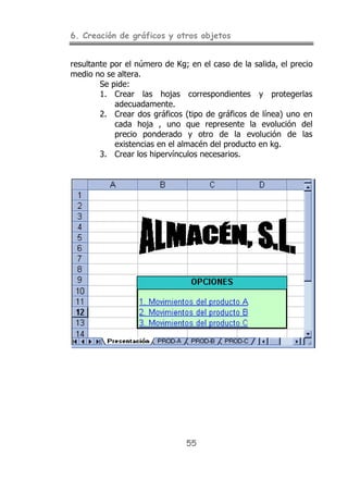 6. Creación de gráficos y otros objetos
55
resultante por el número de Kg; en el caso de la salida, el precio
medio no se altera.
Se pide:
1. Crear las hojas correspondientes y protegerlas
adecuadamente.
2. Crear dos gráficos (tipo de gráficos de línea) uno en
cada hoja , uno que represente la evolución del
precio ponderado y otro de la evolución de las
existencias en el almacén del producto en kg.
3. Crear los hipervínculos necesarios.
 