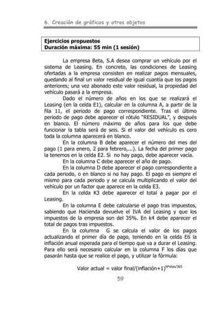 6. Creación de gráficos y otros objetos
59
Ejercicios propuestos
Duración máxima: 55 min (1 sesión)
La empresa Beta, S.A desea comprar un vehículo por el
sistema de Leasing. En concreto, las condiciones de Leasing
ofertadas a la empresa consisten en realizar pagos mensuales,
quedando al final un valor residual de igual cuantía que los pagos
anteriores; una vez abonado este valor residual, la propiedad del
vehículo pasará a la empresa.
Dado el número de años en los que se realizará el
Leasing (en la celda E1), calcular en la columna A, a partir de la
fila 11, el periodo de pago correspondiente. Tras el último
periodo de pago debe aparecer el rótulo “RESIDUAL”, y después
en blanco. El número máximo de años para los que debe
funcionar la tabla será de seis. Si el valor del vehículo es cero
toda la columna aparecerá en blanco.
En la columna B debe aparecer el número del mes del
pago (1 para enero, 2 para febrero,...). La fecha del primer pago
la tenemos en la celda E2. Si no hay pago, debe aparecer vacía.
En la columna C debe aparecer el año de pago.
En la columna D debe aparecer el pago correspondiente a
cada periodo, o en blanco si no hay pago. El pago es siempre el
mismo para cada periodo y se calcula multiplicando el valor del
vehículo por un factor que aparece en la celda E3.
En la celda K3 debe aparecer el total a pagar por el
Leasing.
En la columna E debe calcularse el pago tras impuestos,
sabiendo que Hacienda devuelve el IVA del Leasing y que los
impuestos de la empresa son del 35%. En k4 debe aparecer el
total de pagos tras impuestos.
En la columna G se calcula el valor de los pagos
actualizando el primer día de pago, teniendo en la celda E6 la
inflación anual esperada para el tiempo que va a durar el Leasing.
Para ello será necesario calcular en la columna F los días que
pasarán hasta que se realice el pago, y utilizar la fórmula:
Valor actual = valor final/(inflación+1)Nºdías/365
 