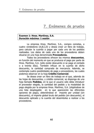 7. Exámenes de prueba
61
7. Exámenes de prueba
Examen 1: Hnos. Martínez, S.A.
Duración máxima: 1 sesión
La empresa Hnos. Martínez, S.A., compra cometas, a
cuatro vendedores (A,B,C,D) y desea crear un libro de trabajo,
para calcular la cuantía a pagar por cada uno de los pedidos
realizados. Los datos de cada uno de los proveedores deben
situarse en una hoja denominada Proveedores.
Todos los proveedores ofrecen los mismos descuentos,
en función del momento en que se produzca el pago por parte de
Hnos. Martínez, S.A. (sólo existe descuento si se paga al contado
o a treinta días). También influye en la cuantía de dicho
descuento, la cantidad comprada de mercancía. Además, se
contempla cuatro posibilidades de pago a proveedores, las cuales
podemos observar en la hoja Crédito Comercial.
Se desea crear un libro de trabajo en el que, además de
las hojas de descuentos, y crédito comercial, se disponga de una
hoja llamada Pedidos, en la que el usuario sólo deba introducir
el proveedor elegido, la cantidad del pedido y la modalidad de
pago elegida por la empresa Hnos. Martínez, S.A. (eligiéndose de
una lista desplegable en la que aparecerán las diferentes
opciones de pago), obteniéndose el importe por unidad (sin
descuento), el importe global bruto del pedido (sin descuento), el
descuento aplicado y la cuantía del desembolso a realizar a los
proveedores.
 
