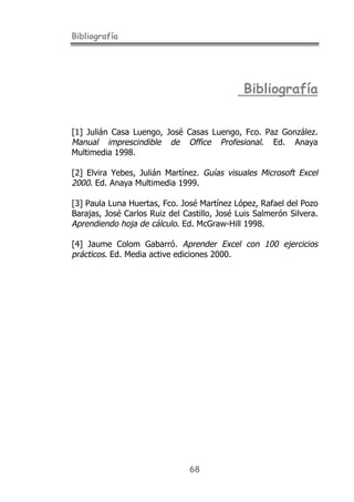 Bibliografía
68
Bibliografía
[1] Julián Casa Luengo, José Casas Luengo, Fco. Paz González.
Manual imprescindible de Office Profesional. Ed. Anaya
Multimedia 1998.
[2] Elvira Yebes, Julián Martínez. Guías visuales Microsoft Excel
2000. Ed. Anaya Multimedia 1999.
[3] Paula Luna Huertas, Fco. José Martínez López, Rafael del Pozo
Barajas, José Carlos Ruiz del Castillo, José Luis Salmerón Silvera.
Aprendiendo hoja de cálculo. Ed. McGraw-Hill 1998.
[4] Jaume Colom Gabarró. Aprender Excel con 100 ejercicios
prácticos. Ed. Media active ediciones 2000.
 