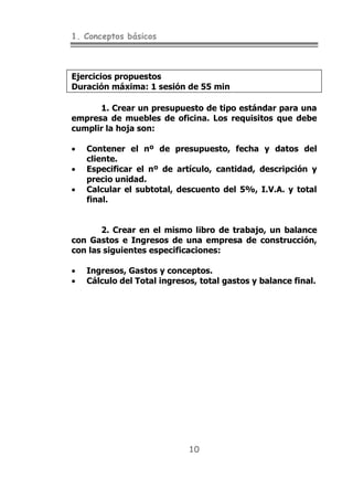 1. Conceptos básicos
10
Ejercicios propuestos
Duración máxima: 1 sesión de 55 min
1. Crear un presupuesto de tipo estándar para una
empresa de muebles de oficina. Los requisitos que debe
cumplir la hoja son:
• Contener el nº de presupuesto, fecha y datos del
cliente.
• Especificar el nº de artículo, cantidad, descripción y
precio unidad.
• Calcular el subtotal, descuento del 5%, I.V.A. y total
final.
2. Crear en el mismo libro de trabajo, un balance
con Gastos e Ingresos de una empresa de construcción,
con las siguientes especificaciones:
• Ingresos, Gastos y conceptos.
• Cálculo del Total ingresos, total gastos y balance final.
 