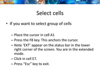 Select cells
7
• If you want to select group of cells
– Place the cursor in cell A1
– Press the F8 key. This anchors the cursor.
– Note ‘EXT’ appear on the status bar in the lower
right corner of the screen. You are in the extended
mode.
– Click in cell E7.
– Press “Esc” key to exit.
 