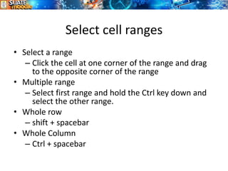 Select cell ranges
8
• Select a range
– Click the cell at one corner of the range and drag
to the opposite corner of the range
• Multiple range
– Select first range and hold the Ctrl key down and
select the other range.
• Whole row
– shift + spacebar
• Whole Column
– Ctrl + spacebar
 