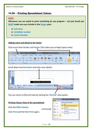 Section 14: Data Analysis Mark Nicholls – ICT Lounge
P a g e | 9
14.2b – Printing Spreadsheet Values
NOTE:
Whenever you are asked to print something (In any program – not just Excel) you
MUST make sure you include in the Footer your:
Full name
Candidate number
Centre Number.
Adding name and detail to the footer
Click Insert then Header and Footer (This takes you to Page Layout view).
Scroll down into the footer and enter your details.
You can return to Normal View by clicking the ‘Normal’ view option.
Printing Values View of the spreadsheet
Click the Office Button.
Click Print and the then Print again.
 