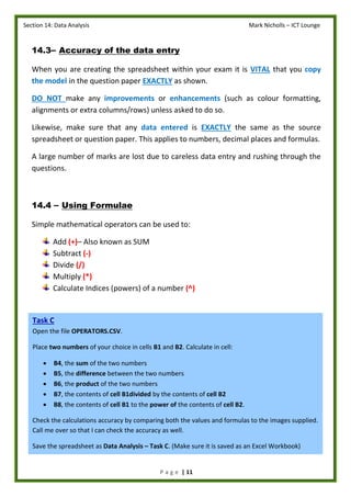 Section 14: Data Analysis Mark Nicholls – ICT Lounge
P a g e | 11
14.3– Accuracy of the data entry
When you are creating the spreadsheet within your exam it is VITAL that you copy
the model in the question paper EXACTLY as shown.
DO NOT make any improvements or enhancements (such as colour formatting,
alignments or extra columns/rows) unless asked to do so.
Likewise, make sure that any data entered is EXACTLY the same as the source
spreadsheet or question paper. This applies to numbers, decimal places and formulas.
A large number of marks are lost due to careless data entry and rushing through the
questions.
14.4 – Using Formulae
Simple mathematical operators can be used to:
Add (+)– Also known as SUM
Subtract (-)
Divide (/)
Multiply (*)
Calculate Indices (powers) of a number (^)
Task C
Open the file OPERATORS.CSV.
Place two numbers of your choice in cells B1 and B2. Calculate in cell:
 B4, the sum of the two numbers
 B5, the difference between the two numbers
 B6, the product of the two numbers
 B7, the contents of cell B1divided by the contents of cell B2
 B8, the contents of cell B1 to the power of the contents of cell B2.
Check the calculations accuracy by comparing both the values and formulas to the images supplied.
Call me over so that I can check the accuracy as well.
Save the spreadsheet as Data Analysis – Task C. (Make sure it is saved as an Excel Workbook)
 