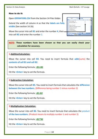 Section 14: Data Analysis Mark Nicholls – ICT Lounge
P a g e | 12
How to do it:
Open OPERATORS.CSV from the Section 14 Files folder.
Extend the width of column A so that the labels are fully
visible (See section 14.1b).
Move the cursor into cell B1 and enter the number 4, then
into cell B2 and enter the number 2.
NOTE: These numbers have been chosen so that you can easily check your
calculation for accuracy.
1.AdditionCalculation:
Move the cursor into cell B4. You need to insert formula that adds(sums) the
contents of cell B1 and cell B2.
Enter the following formula: =B1+B2
Hit the <Enter> key to set the formula.
2.Subtraction Calculation:
Move the cursor into cell B5. You need to insert formula that calculates the difference
between the two numbers. (Difference being number 1 minus number 2)
Enter the following formula: =B1-B2
Hit the <Enter> key to set the formula.
3.Multiplication Calculation:
Move the cursor into cell B6. You need to insert formula that calculates the product
of the two numbers. (Product means to multiply number 1 and number 2)
Enter the following formula: =B1*B2
Hit the <Enter> key to set the formula.
 