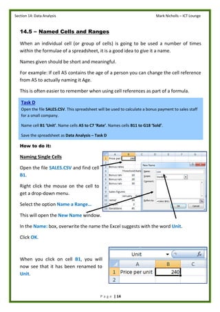 Section 14: Data Analysis Mark Nicholls – ICT Lounge
P a g e | 14
14.5 – Named Cells and Ranges
When an individual cell (or group of cells) is going to be used a number of times
within the formulae of a spreadsheet, it is a good idea to give it a name.
Names given should be short and meaningful.
For example: If cell A5 contains the age of a person you can change the cell reference
from A5 to actually naming it Age.
This is often easier to remember when using cell references as part of a formula.
How to do it:
Naming Single Cells
Open the file SALES.CSV and find cell
B1.
Right click the mouse on the cell to
get a drop-down menu.
Select the option Name a Range…
This will open the New Name window.
In the Name: box, overwrite the name the Excel suggests with the word Unit.
Click OK.
When you click on cell B1, you will
now see that it has been renamed to
Unit.
Task D
Open the file SALES.CSV. This spreadsheet will be used to calculate a bonus payment to sales staff
for a small company.
Name cell B1 ‘Unit’. Name cells A5 to C7 ‘Rate’. Names cells B11 to G18 ‘Sold’.
Save the spreadsheet as Data Analysis – Task D
 