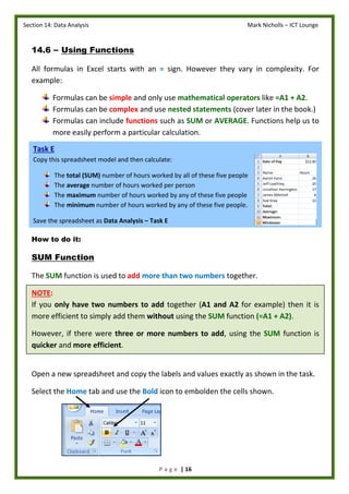 Section 14: Data Analysis Mark Nicholls – ICT Lounge
P a g e | 16
14.6 – Using Functions
All formulas in Excel starts with an = sign. However they vary in complexity. For
example:
Formulas can be simple and only use mathematical operators like =A1 + A2.
Formulas can be complex and use nested statements (cover later in the book.)
Formulas can include functions such as SUM or AVERAGE. Functions help us to
more easily perform a particular calculation.
How to do it:
SUM Function
The SUM function is used to add more than two numbers together.
NOTE:
If you only have two numbers to add together (A1 and A2 for example) then it is
more efficient to simply add them without using the SUM function (=A1 + A2).
However, if there were three or more numbers to add, using the SUM function is
quicker and more efficient.
Open a new spreadsheet and copy the labels and values exactly as shown in the task.
Select the Home tab and use the Bold icon to embolden the cells shown.
Task E
Copy this spreadsheet model and then calculate:
The total (SUM) number of hours worked by all of these five people
The average number of hours worked per person
The maximum number of hours worked by any of these five people
The minimum number of hours worked by any of these five people.
Save the spreadsheet as Data Analysis – Task E
Save the spreadsheet as Data Analysis – Task D
 
