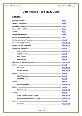 Section 14: Data Analysis Mark Nicholls – ICT Lounge
P a g e | 1
Data Analysis – Self Study Guide
Contents
Learning Outcomes ……………………………………………………………………………………… Page 3
What is a Data Model? ..................................................................................... Page 4
Spreadsheet Basics…………………………………………………………………………………………. Page 4 – 6
Resizing Column Widths…………………………………………………………………………………. Page 6
Autofil…………………………………………………………………………………………………………….. Page 7
Absolute Cell Reference……………………………………………………………………………………Page 8
Printing Spreadsheet Values………………………………………………………………………….. Page 9
Printing Spreadsheet Formulae………………………………………………………………………..Page 10
Basis Formulae (Operators)……………………………………………………………………………. Page 11 – 13
Naming Cells and Cell Ranges………………………………………………………………………… Page 14 – 15
Introduction to Functions…………………………………………………………………………………Page 16
SUM Function……………………………………………………………………………………… Page 16 – 17
AVERAGE Function……………………………………………………………………………… Page 18
MAX Function…………………………………………………………………………………….. Page 18
MIN Function……………………………………………………………………………………… Page 19
Alternative to Typing in Functions………………………………………………………………….. Page 19 – 20
Activity 1 ………………………………………………………………………………………………………… Page 20
INT Function ………………………………………………………………………………………. Page 21 – 22
ROUND Function ……………………………………………………………………………….. Page 22 – 23
Activity 2 ………………………………………………………………………………………………………. Page 23
COUNT Function ………………………………………………………………………………… Page 24
COUNTA Function ……………………………………………………………………………… Page 25
Activity 3 ………………………………………………………………………………………………………. Page 26
COUNTIF Function ……………………………………………………………………………… Page 26 – 28
Activity 4 ………………………………………………………………………………………………………. Page 29
SUMIF Function …………………………………………………………………………………. Page 30 – 31
Activity 5 ………………………………………………………………………………………………………. Page 32
SUMIF Function with NOT criteria………………………………………………………. Page 33 – 34
COUNTIF Function with NOT criteria…………………………………………………….Page 35 – 36
Activity 6 ………………………………………………………………………………………………………. Page 36
IF Function ……………………………………………………………………………………….. Page 37 – 39
 
