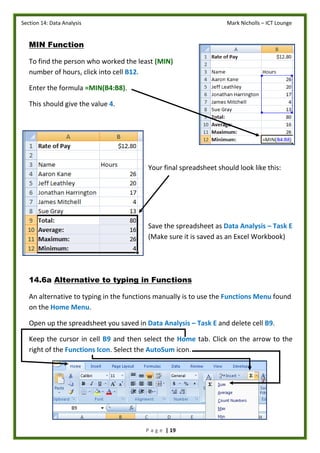 Section 14: Data Analysis Mark Nicholls – ICT Lounge
P a g e | 19
MIN Function
To find the person who worked the least (MIN)
number of hours, click into cell B12.
Enter the formula =MIN(B4:B8).
This should give the value 4.
Your final spreadsheet should look like this:
Save the spreadsheet as Data Analysis – Task E
(Make sure it is saved as an Excel Workbook)
14.6a Alternative to typing in Functions
An alternative to typing in the functions manually is to use the Functions Menu found
on the Home Menu.
Open up the spreadsheet you saved in Data Analysis – Task E and delete cell B9.
Keep the cursor in cell B9 and then select the Home tab. Click on the arrow to the
right of the Functions Icon. Select the AutoSum icon.
 