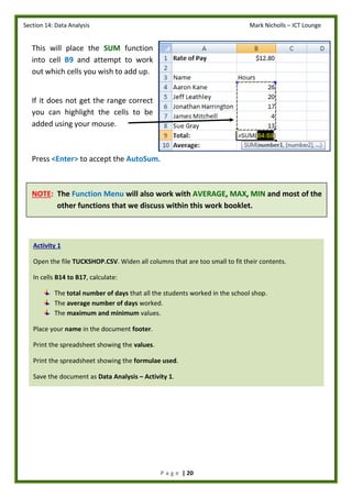 Section 14: Data Analysis Mark Nicholls – ICT Lounge
P a g e | 20
This will place the SUM function
into cell B9 and attempt to work
out which cells you wish to add up.
If it does not get the range correct
you can highlight the cells to be
added using your mouse.
Press <Enter> to accept the AutoSum.
NOTE: The Function Menu will also work with AVERAGE, MAX, MIN and most of the
other functions that we discuss within this work booklet.
Activity 1
Open the file TUCKSHOP.CSV. Widen all columns that are too small to fit their contents.
In cells B14 to B17, calculate:
The total number of days that all the students worked in the school shop.
The average number of days worked.
The maximum and minimum values.
Place your name in the document footer.
Print the spreadsheet showing the values.
Print the spreadsheet showing the formulae used.
Save the document as Data Analysis – Activity 1.
 