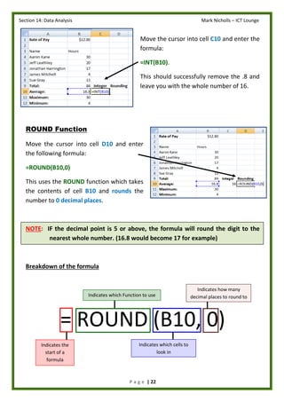 Section 14: Data Analysis Mark Nicholls – ICT Lounge
P a g e | 22
Move the cursor into cell C10 and enter the
formula:
=INT(B10).
This should successfully remove the .8 and
leave you with the whole number of 16.
ROUND Function
Move the cursor into cell D10 and enter
the following formula:
=ROUND(B10,0)
This uses the ROUND function which takes
the contents of cell B10 and rounds the
number to 0 decimal places.
NOTE: IF the decimal point is 5 or above, the formula will round the digit to the
nearest whole number. (16.8 would become 17 for example)
Breakdown of the formula
= ROUND (B10, 0)
Indicates the
start of a
formula
Indicates which cells to
look in
Indicates which Function to use
Indicates how many
decimal places to round to
 