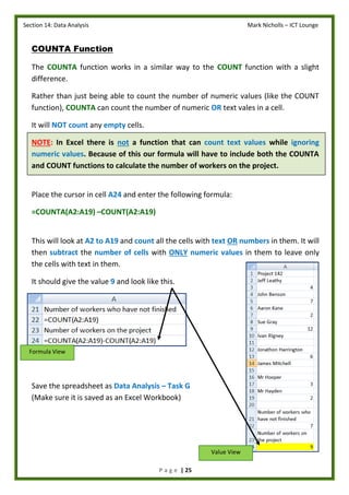 Section 14: Data Analysis Mark Nicholls – ICT Lounge
P a g e | 25
COUNTA Function
The COUNTA function works in a similar way to the COUNT function with a slight
difference.
Rather than just being able to count the number of numeric values (like the COUNT
function), COUNTA can count the number of numeric OR text vales in a cell.
It will NOT count any empty cells.
NOTE: In Excel there is not a function that can count text values while ignoring
numeric values. Because of this our formula will have to include both the COUNTA
and COUNT functions to calculate the number of workers on the project.
Place the cursor in cell A24 and enter the following formula:
=COUNTA(A2:A19) –COUNT(A2:A19)
This will look at A2 to A19 and count all the cells with text OR numbers in them. It will
then subtract the number of cells with ONLY numeric values in them to leave only
the cells with text in them.
It should give the value 9 and look like this.
Save the spreadsheet as Data Analysis – Task G
(Make sure it is saved as an Excel Workbook)
Formula View
Value View
 