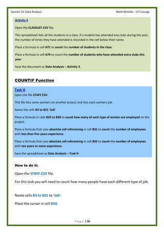 Section 14: Data Analysis Mark Nicholls – ICT Lounge
P a g e | 26
COUNTIF Function
How to do it:
Open the STAFF.CSV file.
For this task you will need to count how many people have each different type of job.
Name cells B3 to B21 to ‘Job’.
Place the cursor in cell B24.
Activity 3
Open the CLASSLIST.CSV file.
This spreadsheet lists all the students in a class. If a student has attended any clubs during the year,
the number of times they have attended is recorded in the cell below their name.
Place a formula in cell A71 to count the number of students in the class.
Place a formula in cell A74 to count the number of students who have attended extra clubs this
year.
Save the document as Data Analysis – Activity 3.
Task H
Open the file STAFF.CSV.
This file lists some workers on another project and lists each workers job.
Name the cells B3 to B21 ‘Job’
Place a formula in cells B24 to B28 to count how many of each type of worker are employed on the
project.
Place a formula that uses absolute cell referencing in cell B31 to count the number of employees
with less than five years experience.
Place a formula that uses absolute cell referencing in cell B32 to count the number of employees
with ten years or more experience.
Save the spreadsheet as Data Analysis – Task H
 