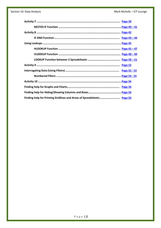 Section 14: Data Analysis Mark Nicholls – ICT Lounge
P a g e | 2
Activity 7 ………………………………………………………………………………………………………. Page 39
NESTED IF Function ……………………………………………………………………………..Page 40 – 41
Activity 8 ……………………………………………………………………………………………………….. Page 42
IF AND Function ……………………………………………………………………………….. Page 43 – 44
Using Lookups ………………………………………………………………………………………………… Page 45
HLOOKUP Function ……………………………………………………………………………. Page 45 – 47
VLOOKUP Function ……………………………………………………………………………. Page 48 – 49
LOOKUP Function between 2 Spreadsheets ………………………….…………… Page 50 – 51
Activity 9 ………………………………………………………………………………………………………. Page 52
Interrogating Data (Using Filters) …………………………………………………………………. Page 52 - 53
Numbered Filters ………………………………………………………………………………..Page 54 - 55
Activity 10 ……………………………………………………………………………………………………….Page 56
Finding help for Graphs and Charts……………………………………………………………….. Page 56
Finding help for Hiding/Showing Columns and Rows………………………………………..Page 56
Finding help for Printing Gridlines and Areas of Spreadsheets……………………….. Page 56
 