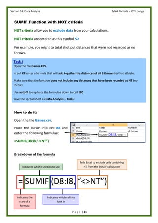 Section 14: Data Analysis Mark Nicholls – ICT Lounge
P a g e | 33
SUMIF Function with NOT criteria
NOT criteria allow you to exclude data from your calculations.
NOT criteria are entered as this symbol <>
For example, you might to total shot put distances that were not recorded as no
throws.
How to do it:
Open the file Games.csv.
Place the cursor into cell K8 and
enter the following formulae:
=SUMIF(D8:I8,”<>NT”)
Breakdown of the formula
= SUMIF (D8:I8, “<>NT”)
Task J
Open the file Games.CSV.
In cell K8 enter a formula that will add together the distances of all 6 throws for that athlete.
Make sure that the function does not include any distances that have been recorded as NT (no
throw)
Use autofil to replicate the formulae down to cell K80
Save the spreadsheet as Data Analysis – Task J
Indicates the
start of a
formula
Indicates which cells to
look in
Indicates which Function to use
Tells Excel to exclude cells containing
NT from the SUMIF calculation
 