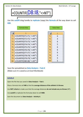 Section 14: Data Analysis Mark Nicholls – ICT Lounge
P a g e | 36
Use the autofil drag handle to replicate (copy) the formula all the way down to cell
K80.
Save the spreadsheet as Data Analysis – Task K
(Make sure it is saved as an Excel Workbook)
Formula View Value View
Activity 6
Open the file that you saved in Data Analysis – Task J.
Place a formula into cell M8 to find the average distance of the athlete’s 6 throws.
Use NOT criteria to make sure that the average distances do not include any no throws (NT).
Use autofil to replicate the formulae down to cell M80.
Save the document as Data Analysis – Activity 6.
 