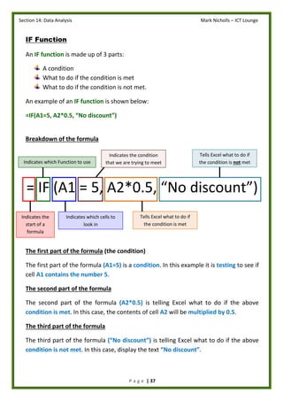 Section 14: Data Analysis Mark Nicholls – ICT Lounge
P a g e | 37
IF Function
An IF function is made up of 3 parts:
A condition
What to do if the condition is met
What to do if the condition is not met.
An example of an IF function is shown below:
=IF(A1=5, A2*0.5, “No discount”)
Breakdown of the formula
= IF (A1 = 5, A2*0.5, “No discount”)
The first part of the formula (the condition)
The first part of the formula (A1=5) is a condition. In this example it is testing to see if
cell A1 contains the number 5.
The second part of the formula
The second part of the formula (A2*0.5) is telling Excel what to do if the above
condition is met. In this case, the contents of cell A2 will be multiplied by 0.5.
The third part of the formula
The third part of the formula (“No discount”) is telling Excel what to do if the above
condition is not met. In this case, display the text “No discount”.
Indicates the
start of a
formula
Indicates which cells to
look in
Indicates which Function to use
Tells Excel what to do if
the condition is met
Tells Excel what to do if
the condition is not met
Indicates the condition
that we are trying to meet
 