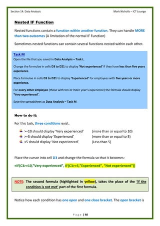 Section 14: Data Analysis Mark Nicholls – ICT Lounge
P a g e | 40
Nested IF Function
Nested functions contain a function within another function. They can handle MORE
than two outcomes (A limitation of the normal IF Function)
Sometimes nested functions can contain several functions nested within each other.
How to do it:
For this task, three conditions exist:
>=10 should display ‘Very experienced’ (more than or equal to 10)
>=5 should display ‘Experienced’ (more than or equal to 5)
<5 should display ‘Not experienced’ (Less than 5)
Place the cursor into cell D3 and change the formula so that it becomes:
=IF(C3>=10,”Very experienced”, IF(C3>=5,”Experienced”, “Not experienced”))
NOTE: The second formula (highlighted in yellow), takes the place of the ‘If the
condition is not met’ part of the first formula.
Notice how each condition has one open and one close bracket. The open bracket is
Task M
Open the file that you saved in Data Analysis – Task L.
Change the formulae in cells D3 to D21 to display ‘Not experienced’ if they have less than five years
experience.
Place formulae in cells D3 to D21 to display ‘Experienced’ for employees with five years or more
experience.
For every other employee (those with ten or more year’s experience) the formula should display
‘Very experienced’.
Save the spreadsheet as Data Analysis – Task M
 