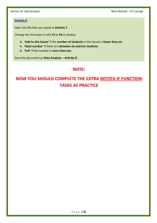 Section 14: Data Analysis Mark Nicholls – ICT Lounge
P a g e | 42
NOTE:
NOW YOU SHOULD COMPLETE THE EXTRA NESTED IF FUNCTION
TASKS AS PRACTICE
Activity 8
Open the file that you saved in Activity 7.
Change the formulae in cells F2 to F6 to display:
‘Add to this house’ if the number of students in this house is fewer than six.
‘Ideal number’ if there are between six and ten students.
‘Full’ if the number is more than ten.
Save the document as Data Analysis – Activity 8.
 