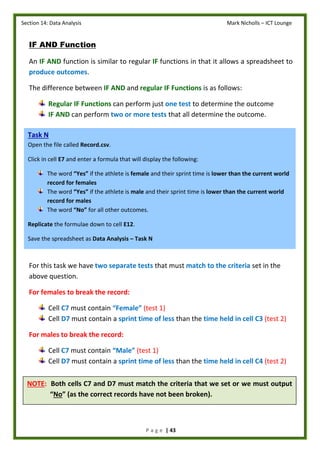 Section 14: Data Analysis Mark Nicholls – ICT Lounge
P a g e | 43
NOTE: Both cells C7 and D7 must match the criteria that we set or we must output
“No” (as the correct records have not been broken).
IF AND Function
An IF AND function is similar to regular IF functions in that it allows a spreadsheet to
produce outcomes.
The difference between IF AND and regular IF Functions is as follows:
Regular IF Functions can perform just one test to determine the outcome
IF AND can perform two or more tests that all determine the outcome.
For this task we have two separate tests that must match to the criteria set in the
above question.
For females to break the record:
Cell C7 must contain “Female” (test 1)
Cell D7 must contain a sprint time of less than the time held in cell C3 (test 2)
For males to break the record:
Cell C7 must contain “Male” (test 1)
Cell D7 must contain a sprint time of less than the time held in cell C4 (test 2)
Task N
Open the file called Record.csv.
Click in cell E7 and enter a formula that will display the following:
The word “Yes” if the athlete is female and their sprint time is lower than the current world
record for females
The word “Yes” if the athlete is male and their sprint time is lower than the current world
record for males
The word “No” for all other outcomes.
Replicate the formulae down to cell E12.
Save the spreadsheet as Data Analysis – Task N
 