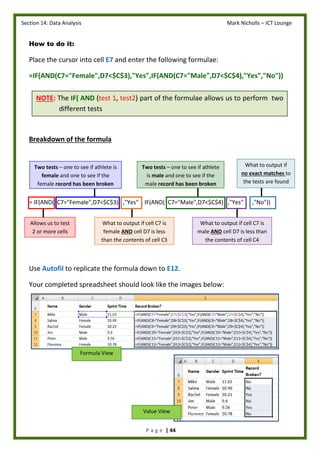 Section 14: Data Analysis Mark Nicholls – ICT Lounge
P a g e | 44
NOTE: The IF( AND (test 1, test2) part of the formulae allows us to perform two
different tests
How to do it:
Place the cursor into cell E7 and enter the following formulae:
=IF(AND(C7="Female",D7<$C$3),"Yes",IF(AND(C7="Male",D7<$C$4),"Yes","No"))
Breakdown of the formula
= IF(AND( C7="Female",D7<$C$3) ,"Yes" , IF(AND( C7="Male",D7<$C$4) ,"Yes" ,"No"))
Use Autofil to replicate the formula down to E12.
Your completed spreadsheet should look like the images below:
Allows us to test
2 or more cells
Two tests – one to see if athlete is
female and one to see if the
female record has been broken
What to output if
no exact matches to
the tests are found
true
What to output if cell C7 is
female AND cell D7 is less
than the contents of cell C3
Two tests – one to see if athlete
is male and one to see if the
male record has been broken
What to output if cell C7 is
male AND cell D7 is less than
the contents of cell C4
Formula View
Value View
 