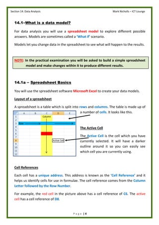 Section 14: Data Analysis Mark Nicholls – ICT Lounge
P a g e | 4
14.1–What is a data model?
For data analysis you will use a spreadsheet model to explore different possible
answers. Models are sometimes called a ‘What if’ scenario.
Models let you change data in the spreadsheet to see what will happen to the results.
NOTE: In the practical examination you will be asked to build a simple spreadsheet
model and make changes within it to produce different results.
14.1a – Spreadsheet Basics
You will use the spreadsheet software Microsoft Excel to create your data models.
Layout of a spreadsheet
A spreadsheet is a table which is split into rows and columns. The table is made up of
a number of cells. It looks like this.
The Active Cell
The Active Cell is the cell which you have
currently selected. It will have a darker
outline around it so you can easily see
which cell you are currently using.
Cell References
Each cell has a unique address. This address is known as the ‘Cell Reference’ and it
helps us identify cells for use in formulae. The cell reference comes from the Column
Letter followed by the Row Number.
For example, the red cell in the picture above has a cell reference of C6. The active
cell has a cell reference of D8.
 