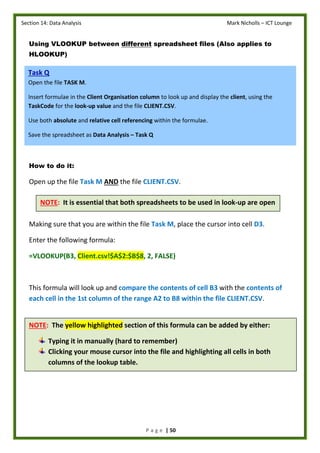 Section 14: Data Analysis Mark Nicholls – ICT Lounge
P a g e | 50
Using VLOOKUP between different spreadsheet files (Also applies to
HLOOKUP)
How to do it:
Open up the file Task M AND the file CLIENT.CSV.
Making sure that you are within the file Task M, place the cursor into cell D3.
Enter the following formula:
=VLOOKUP(B3, Client.csv!$A$2:$B$8, 2, FALSE)
This formula will look up and compare the contents of cell B3 with the contents of
each cell in the 1st column of the range A2 to B8 within the file CLIENT.CSV.
Task Q
Open the file TASK M.
Insert formulae in the Client Organisation column to look up and display the client, using the
TaskCode for the look-up value and the file CLIENT.CSV.
Use both absolute and relative cell referencing within the formulae.
Save the spreadsheet as Data Analysis – Task Q
NOTE: It is essential that both spreadsheets to be used in look-up are open
NOTE: The yellow highlighted section of this formula can be added by either:
Typing it in manually (hard to remember)
Clicking your mouse cursor into the file and highlighting all cells in both
columns of the lookup table.
 