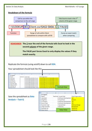 Section 14: Data Analysis Mark Nicholls – ICT Lounge
P a g e | 51
Breakdown of the formula
=VLOOKUP (B3, Client.csv!$A$2:$B$8, 2, FALSE)
Replicate the formula (using autofil) down to cell D24.
Your spreadsheet should look like this:
Save the spreadsheet as Data
Analysis – Task Q
Function
Cell to use within the
comparison to the cell range
Range of cells within Client
spreadsheet to compare with cell B3
Tells Excel to look in the 2nd
column of the given range.
Forces an exact match
when comparing
REMEMBER: The 2 near the end of the formula tells Excel to look in the
second column of the given range.
The FALSE part forces Excel to only display the values if they
match exactly.
Formula View
Value View
 