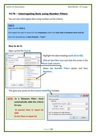 Section 14: Data Analysis Mark Nicholls – ICT Lounge
P a g e | 54
14.7b – Interrogating Data using Number Filters
You can also interrogate data using numbers as the criteria.
How to do it:
Open up the file Task Q.
Highlight the data headings (cells A2 to D2).
Click on the Filter icon and click the arrow in the
Task Code column.
Select the Number Filters option and then
Between…
This gives you access to the Custom AutoFilter window.
Task S
Open the file TASK Q.
Interrogate the data to search for the employees where the task code in between three and six.
Save the spreadsheet as Data Analysis – Task S
NOTE: In a ‘Between Filter’, Excel
automatically adds the criteria
for you.
(is greater than or equal to)
AND
(is less than or equal to)
 