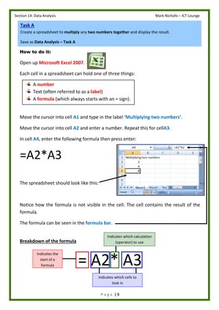 Section 14: Data Analysis Mark Nicholls – ICT Lounge
P a g e | 5
How to do it:
Open up Microsoft Excel 2007.
Each cell in a spreadsheet can hold one of three things:
A number
Text (often referred to as a label)
A formula (which always starts with an = sign).
Move the cursor into cell A1 and type in the label ‘Multiplying two numbers’.
Move the cursor into cell A2 and enter a number. Repeat this for cellA3.
In cell A4, enter the following formula then press enter:
=A2*A3
The spreadsheet should look like this:
Notice how the formula is not visible in the cell. The cell contains the result of the
formula.
The formula can be seen in the formula bar.
Breakdown of the formula
= A2* A3
Indicates which calculation
(operator) to use
Indicates the
start of a
formula
Task A
Create a spreadsheet to multiply any two numbers together and display the result.
Save as Data Analysis – Task A
Indicates which cells to
look in
 