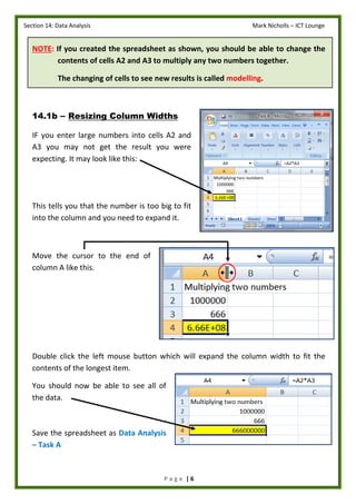 Section 14: Data Analysis Mark Nicholls – ICT Lounge
P a g e | 6
NOTE: If you created the spreadsheet as shown, you should be able to change the
contents of cells A2 and A3 to multiply any two numbers together.
The changing of cells to see new results is called modelling.
14.1b – Resizing Column Widths
IF you enter large numbers into cells A2 and
A3 you may not get the result you were
expecting. It may look like this:
This tells you that the number is too big to fit
into the column and you need to expand it.
Move the cursor to the end of
column A like this.
Double click the left mouse button which will expand the column width to fit the
contents of the longest item.
You should now be able to see all of
the data.
Save the spreadsheet as Data Analysis
– Task A
 