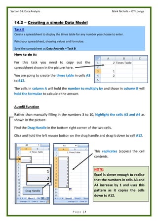 Section 14: Data Analysis Mark Nicholls – ICT Lounge
P a g e | 7
14.2 – Creating a simple Data Model
How to do it:
For this task you need to copy out the
spreadsheet shown in the picture here.
You are going to create the times table in cells A3
to B12.
The cells in column A will hold the number to multiply by and those in column B will
hold the formulae to calculate the answer.
Autofil Function
Rather than manually filling in the numbers 3 to 10, highlight the cells A3 and A4 as
shown in the picture.
Find the Drag Handle in the bottom right corner of the two cells.
Click and hold the left mouse button on the drag handle and drag it down to cell A12.
This replicates (copies) the cell
contents.
NOTE:
Excel is clever enough to realise
that the numbers in cells A3 and
A4 increase by 1 and uses this
pattern as it copies the cells
down to A12.
Task B
Create a spreadsheet to display the times table for any number you choose to enter.
Print your spreadsheet, showing values and formulae.
Save the spreadsheet as Data Analysis – Task B
Drag Handle
 
