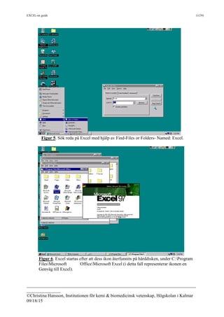 EXCEL-en guide 11(39)
___________________________________________________________________________
_______________
©Christina Hansson, Institutionen för kemi & biomedicinsk vetenskap, Högskolan i Kalmar
09/18/15
Figur 5. Sök reda på Excel med hjälp av Find-Files or Folders- Named: Excel.
Figur 6. Excel startas efter att dess ikon återfunnits på hårddisken, under C:Program
FilesMicrosoft OfficeMicrosoft Excel (i detta fall representerar ikonen en
Genväg till Excel).
 