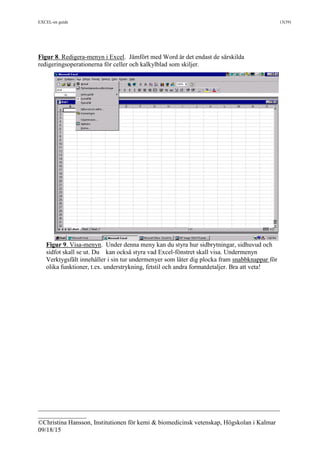 EXCEL-en guide 13(39)
___________________________________________________________________________
_______________
©Christina Hansson, Institutionen för kemi & biomedicinsk vetenskap, Högskolan i Kalmar
09/18/15
Figur 8. Redigera-menyn i Excel. Jämfört med Word är det endast de särskilda
redigeringsoperationerna för celler och kalkylblad som skiljer.
Figur 9. Visa-menyn. Under denna meny kan du styra hur sidbrytningar, sidhuvud och
sidfot skall se ut. Du kan också styra vad Excel-fönstret skall visa. Undermenyn
Verktygsfält innehåller i sin tur undermenyer som låter dig plocka fram snabbknappar för
olika funktioner, t.ex. understrykning, fetstil och andra formatdetaljer. Bra att veta!
 